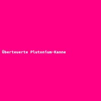 &Uuml;berteuerte Plutonium-Kanne